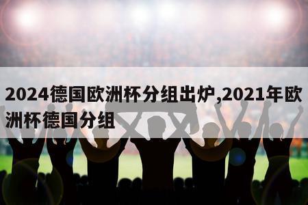 2024德国欧洲杯分组出炉,2021年欧洲杯德国分组