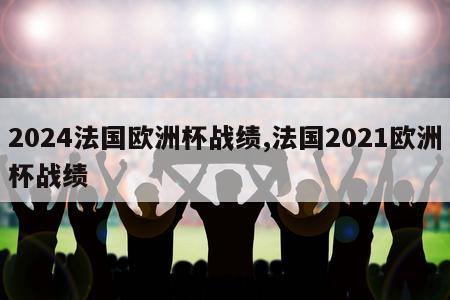 2024法国欧洲杯战绩,法国2021欧洲杯战绩