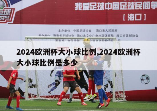 2024欧洲杯大小球比例,2024欧洲杯大小球比例是多少