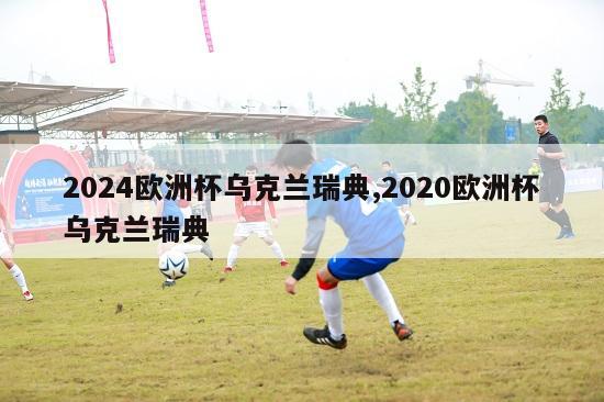 2024欧洲杯乌克兰瑞典,2020欧洲杯乌克兰瑞典