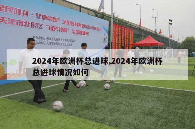 2024年欧洲杯总进球,2024年欧洲杯总进球情况如何