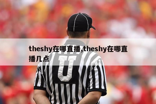 theshy在哪直播,theshy在哪直播几点